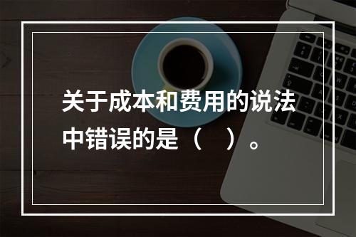 关于成本和费用的说法中错误的是（　）。