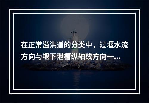 在正常溢洪道的分类中，过堰水流方向与堰下泄槽纵轴线方向一致，