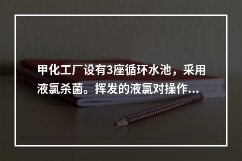 甲化工厂设有3座循环水池，采用液氯杀菌。挥发的液氯对操作岗位