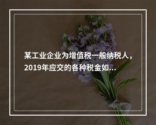 某工业企业为增值税一般纳税人，2019年应交的各种税金如下：