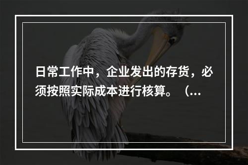 日常工作中，企业发出的存货，必须按照实际成本进行核算。（　）