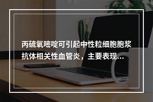 丙硫氧嘧啶可引起中性粒细胞胞浆抗体相关性血管炎，主要表现为