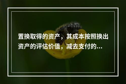 置换取得的资产，其成本按照换出资产的评估价值，减去支付的补价