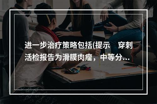 进一步治疗策略包括(提示　穿刺活检报告为滑膜肉瘤，中等分化程