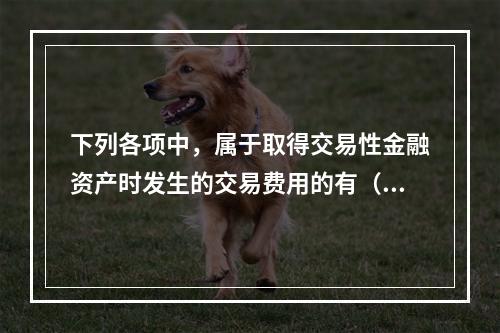 下列各项中，属于取得交易性金融资产时发生的交易费用的有（　）