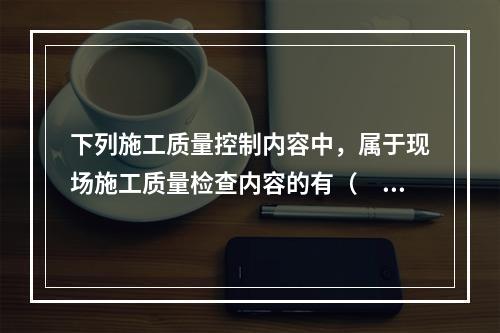 下列施工质量控制内容中，属于现场施工质量检查内容的有（　）。