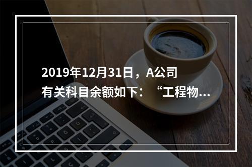 2019年12月31日，A公司有关科目余额如下：“工程物资”