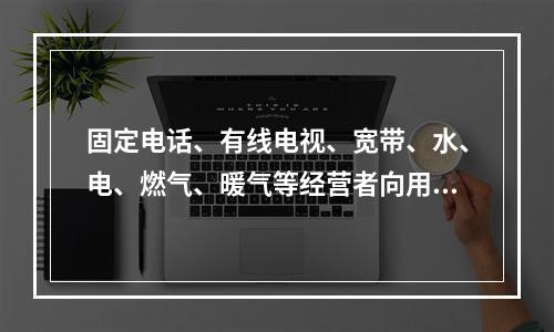 固定电话、有线电视、宽带、水、电、燃气、暖气等经营者向用户收