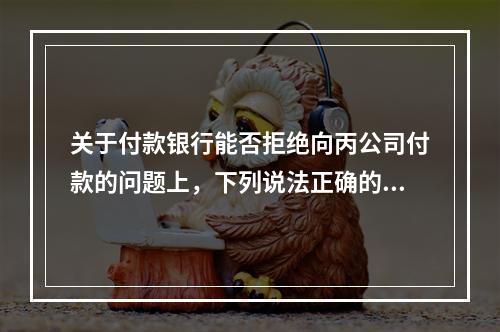 关于付款银行能否拒绝向丙公司付款的问题上，下列说法正确的是（