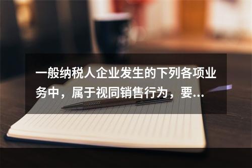 一般纳税人企业发生的下列各项业务中，属于视同销售行为，要计算