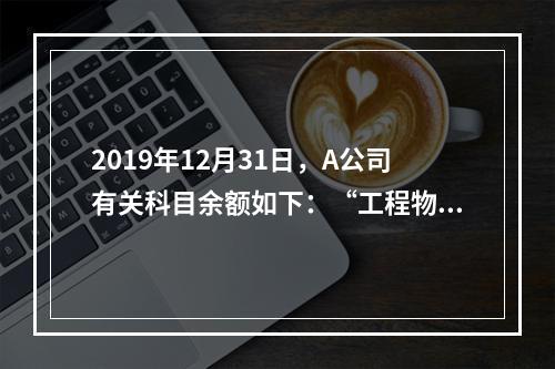 2019年12月31日，A公司有关科目余额如下：“工程物资”