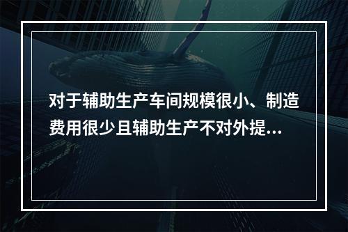 对于辅助生产车间规模很小、制造费用很少且辅助生产不对外提供产