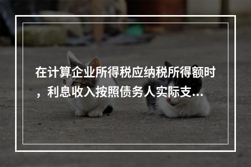 在计算企业所得税应纳税所得额时，利息收入按照债务人实际支付利