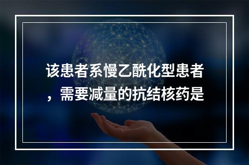 该患者系慢乙酰化型患者，需要减量的抗结核药是