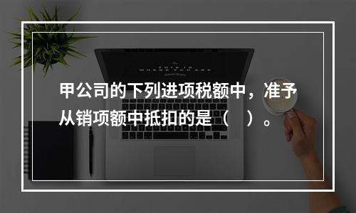 甲公司的下列进项税额中，准予从销项额中抵扣的是（　）。