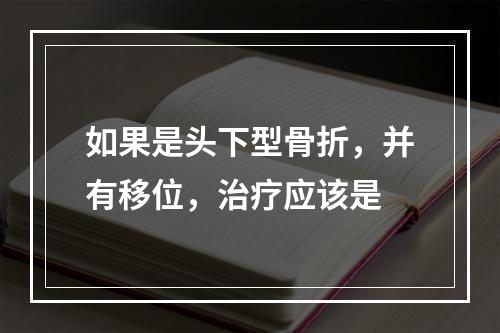 如果是头下型骨折，并有移位，治疗应该是