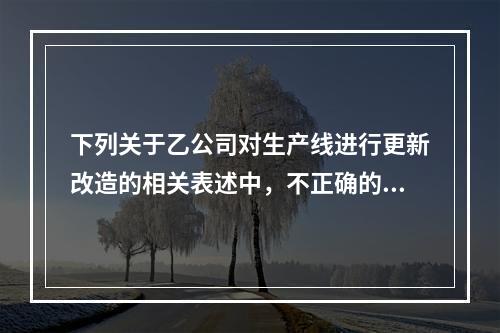 下列关于乙公司对生产线进行更新改造的相关表述中，不正确的是（