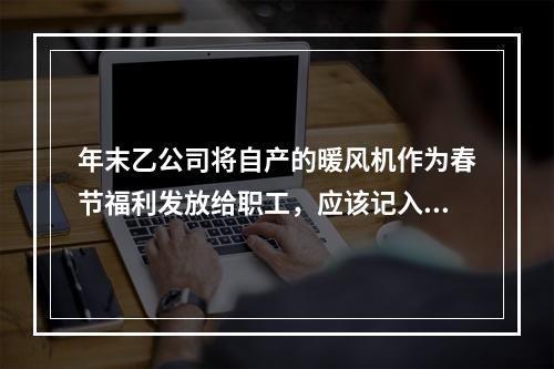 年末乙公司将自产的暖风机作为春节福利发放给职工，应该记入“应