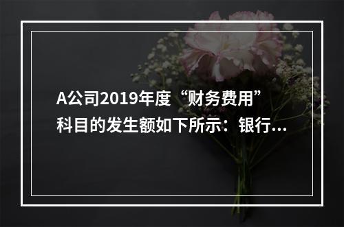 A公司2019年度“财务费用”科目的发生额如下所示：银行长期