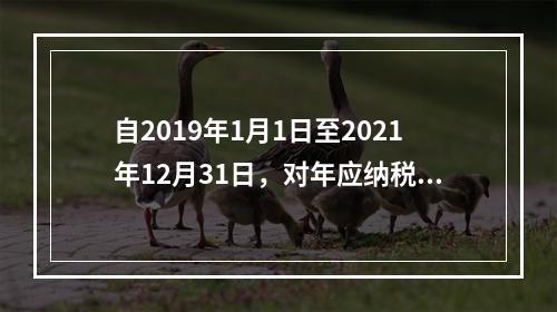 自2019年1月1日至2021年12月31日，对年应纳税所得