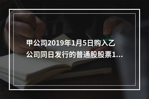 甲公司2019年1月5日购入乙公司同日发行的普通股股票100