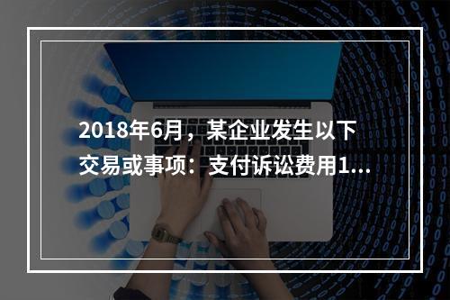 2018年6月，某企业发生以下交易或事项：支付诉讼费用10万