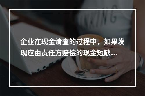 企业在现金清查的过程中，如果发现应由责任方赔偿的现金短缺，应