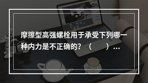 摩擦型高强螺栓用于承受下列哪一种内力是不正确的？（　　）[