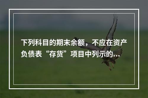 下列科目的期末余额，不应在资产负债表“存货”项目中列示的是（