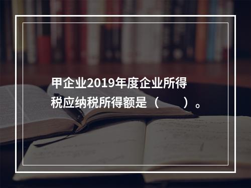 甲企业2019年度企业所得税应纳税所得额是（　　）。