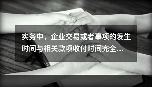 实务中，企业交易或者事项的发生时间与相关款项收付时间完全一致