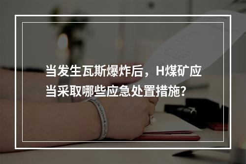 当发生瓦斯爆炸后，H煤矿应当采取哪些应急处置措施？