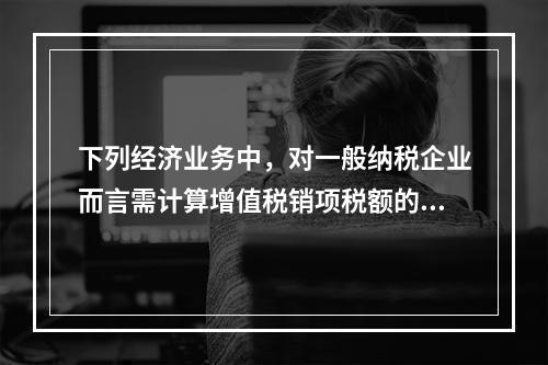 下列经济业务中，对一般纳税企业而言需计算增值税销项税额的有（