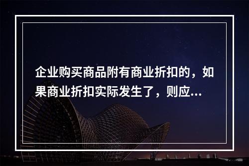 企业购买商品附有商业折扣的，如果商业折扣实际发生了，则应按扣