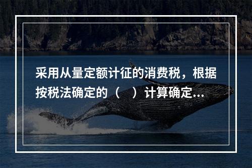 采用从量定额计征的消费税，根据按税法确定的（　）计算确定。