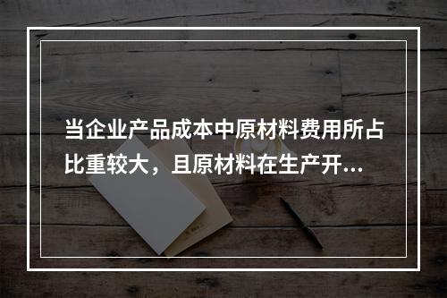 当企业产品成本中原材料费用所占比重较大，且原材料在生产开始时