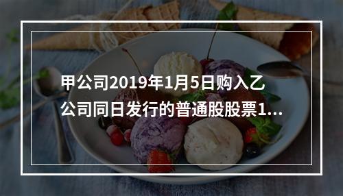 甲公司2019年1月5日购入乙公司同日发行的普通股股票100