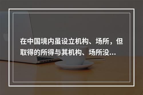 在中国境内虽设立机构、场所，但取得的所得与其机构、场所没有实