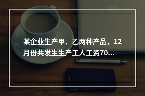 某企业生产甲、乙两种产品，12月份共发生生产工人工资70 0