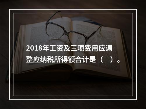 2018年工资及三项费用应调整应纳税所得额合计是（　）。