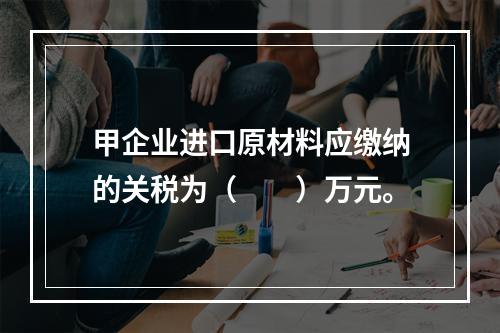 甲企业进口原材料应缴纳的关税为（　　）万元。