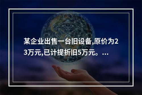 某企业出售一台旧设备,原价为23万元,已计提折旧5万元。出售