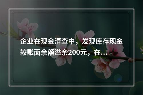 企业在现金清查中，发现库存现金较账面余额溢余200元，在未经