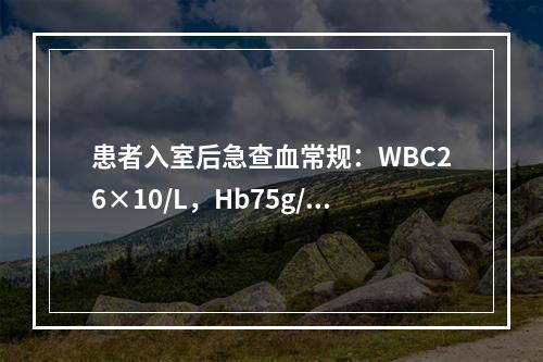 患者入室后急查血常规：WBC26×10/L，Hb75g/L，