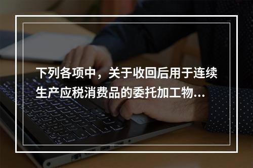 下列各项中，关于收回后用于连续生产应税消费品的委托加工物资