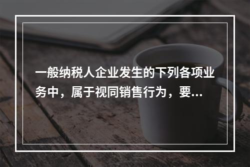 一般纳税人企业发生的下列各项业务中，属于视同销售行为，要计算