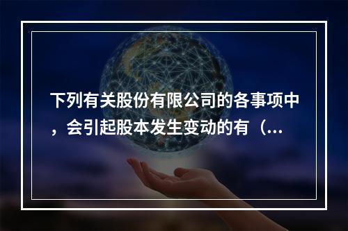 下列有关股份有限公司的各事项中，会引起股本发生变动的有（　）