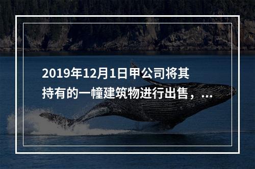 2019年12月1日甲公司将其持有的一幢建筑物进行出售，该建