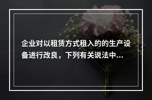 企业对以租赁方式租入的的生产设备进行改良，下列有关说法中，不