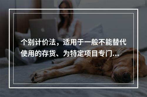 个别计价法，适用于一般不能替代使用的存货、为特定项目专门购入